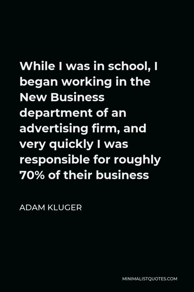 Adam Kluger Quote - While I was in school, I began working in the New Business department of an advertising firm, and very quickly I was responsible for roughly 70% of their business