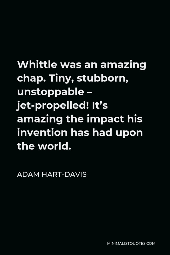 Adam Hart-Davis Quote - Whittle was an amazing chap. Tiny, stubborn, unstoppable – jet-propelled! It’s amazing the impact his invention has had upon the world.