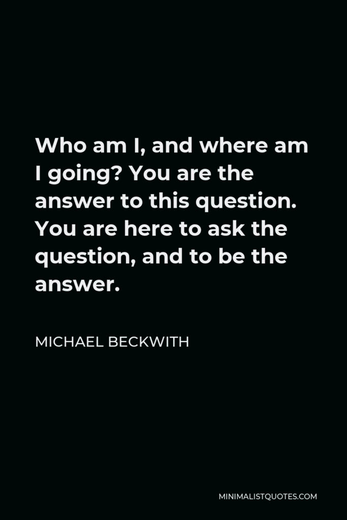 Michael Beckwith Quote - Who am I, and where am I going? You are the answer to this question. You are here to ask the question, and to be the answer.