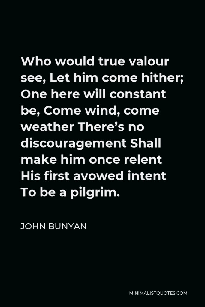 John Bunyan Quote - Who would true valour see, Let him come hither; One here will constant be, Come wind, come weather There’s no discouragement Shall make him once relent His first avowed intent To be a pilgrim.