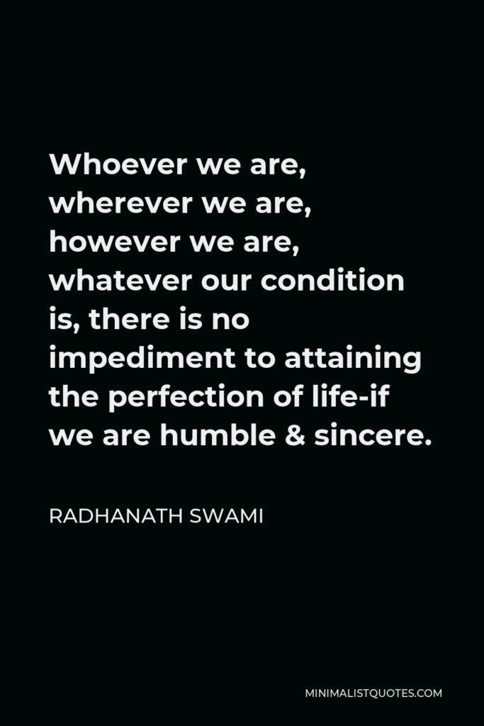 Radhanath Swami Quote - Whoever we are, wherever we are, however we are, whatever our condition is, there is no impediment to attaining the perfection of life-if we are humble & sincere.