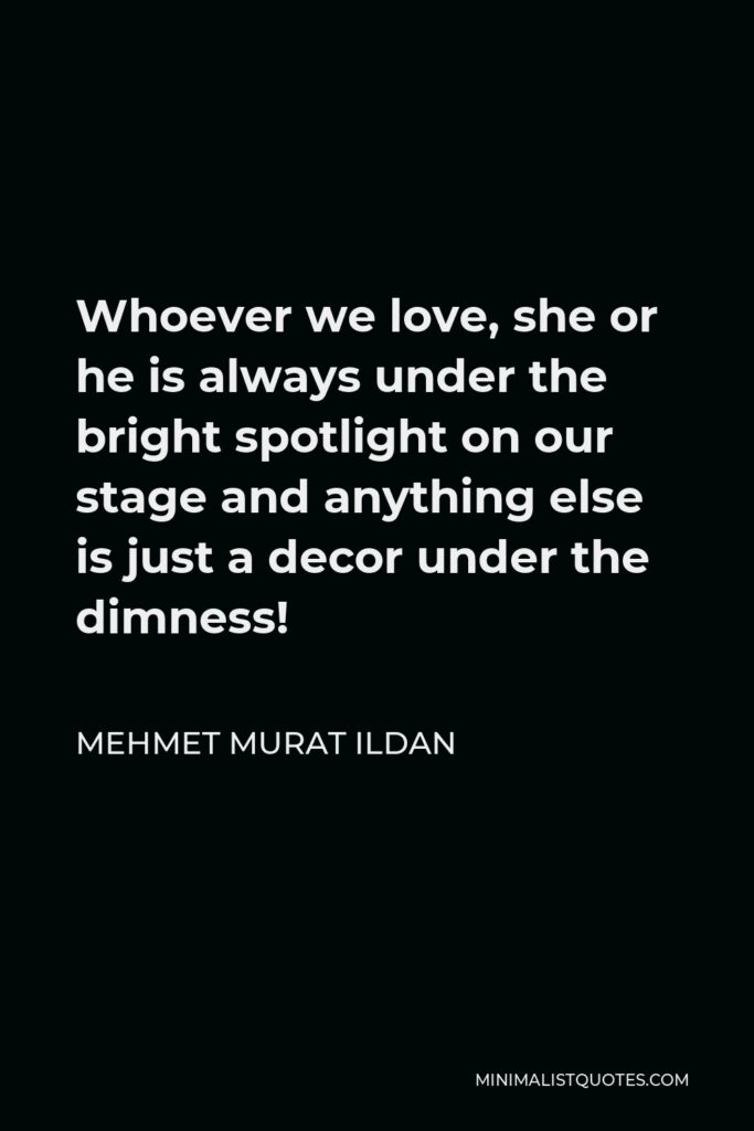 Mehmet Murat Ildan Quote - Whoever we love, she or he is always under the bright spotlight on our stage and anything else is just a decor under the dimness!