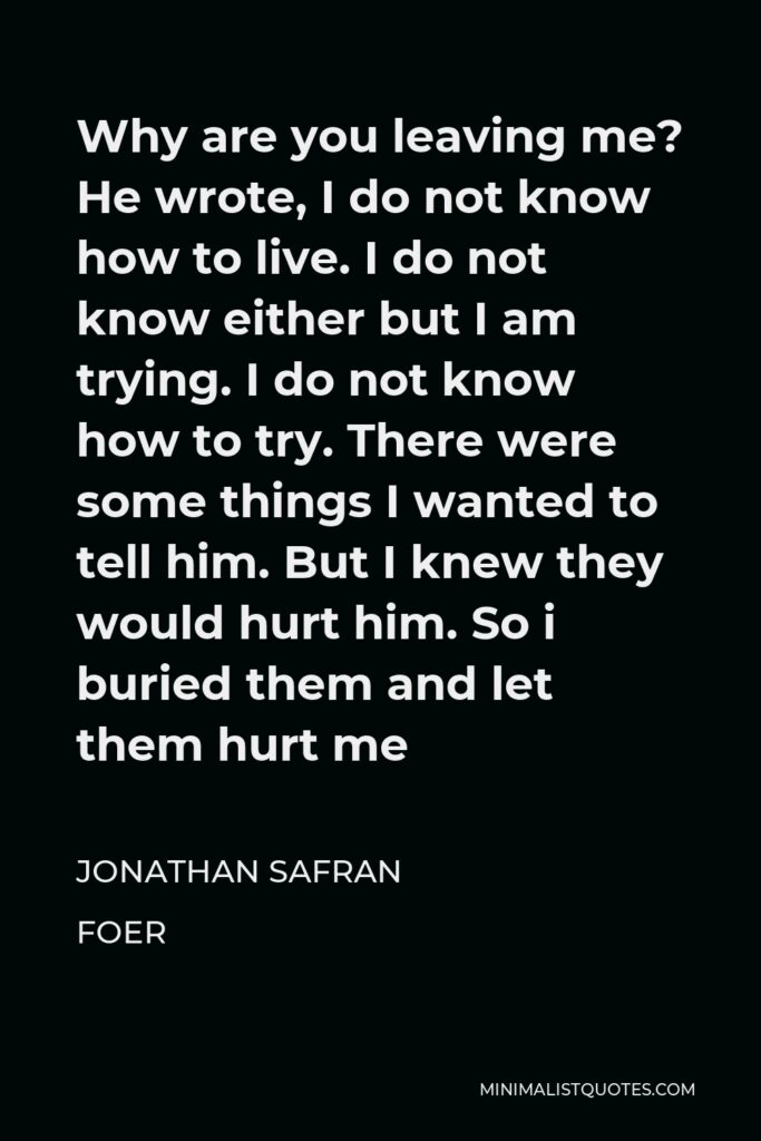 Jonathan Safran Foer Quote - Why are you leaving me? He wrote, I do not know how to live. I do not know either but I am trying. I do not know how to try. There were some things I wanted to tell him. But I knew they would hurt him. So i buried them and let them hurt me