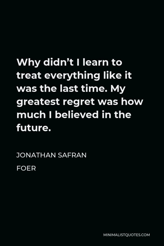 Jonathan Safran Foer Quote - Why didn’t I learn to treat everything like it was the last time. My greatest regret was how much I believed in the future.