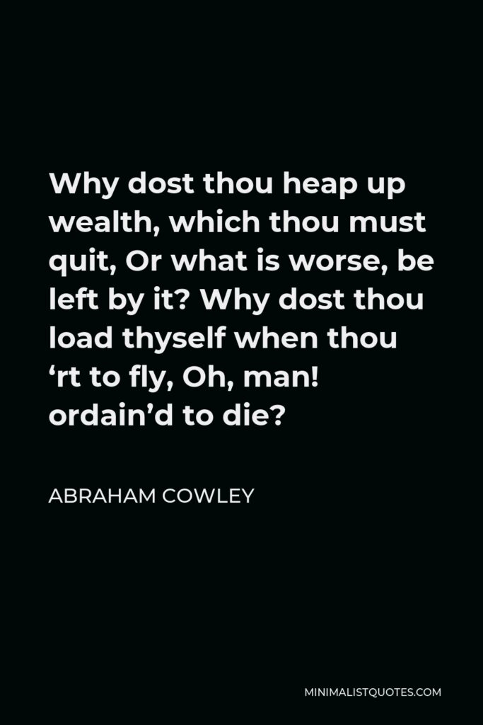 Abraham Cowley Quote - Why dost thou heap up wealth, which thou must quit, Or what is worse, be left by it? Why dost thou load thyself when thou ‘rt to fly, Oh, man! ordain’d to die?