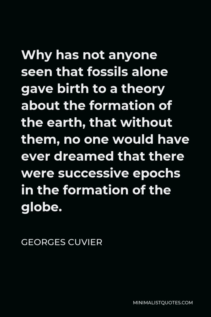 Georges Cuvier Quote - Why has not anyone seen that fossils alone gave birth to a theory about the formation of the earth, that without them, no one would have ever dreamed that there were successive epochs in the formation of the globe.