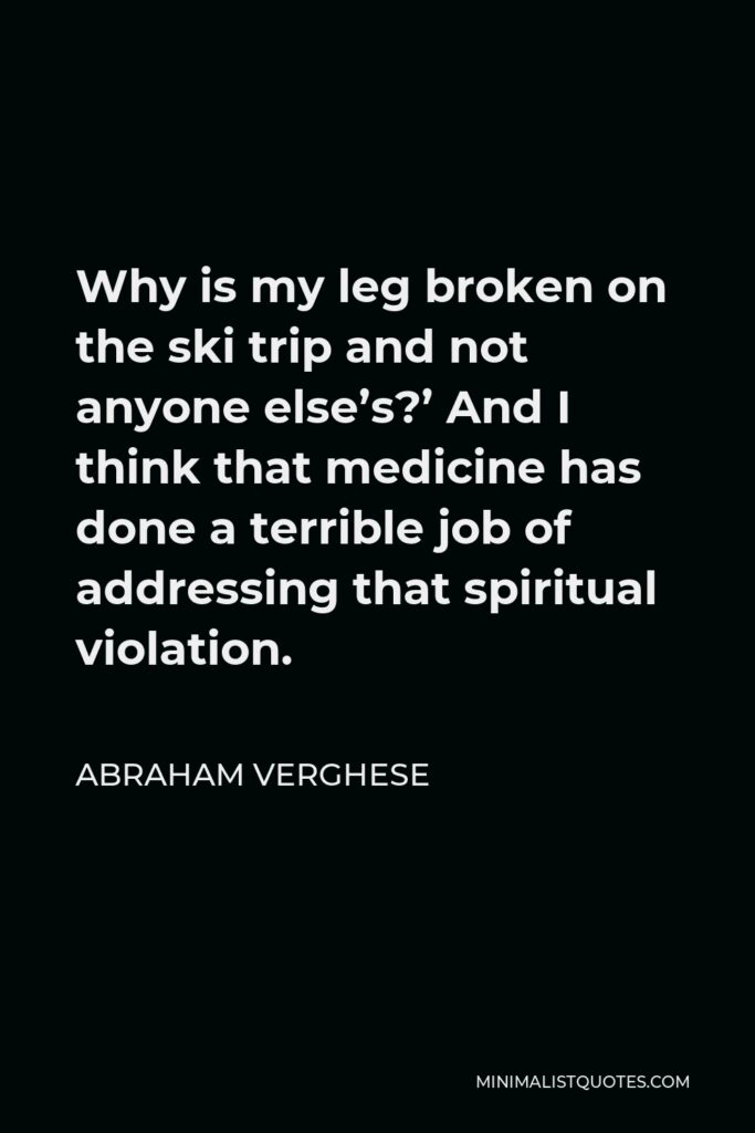 Abraham Verghese Quote - Why is my leg broken on the ski trip and not anyone else’s?’ And I think that medicine has done a terrible job of addressing that spiritual violation.