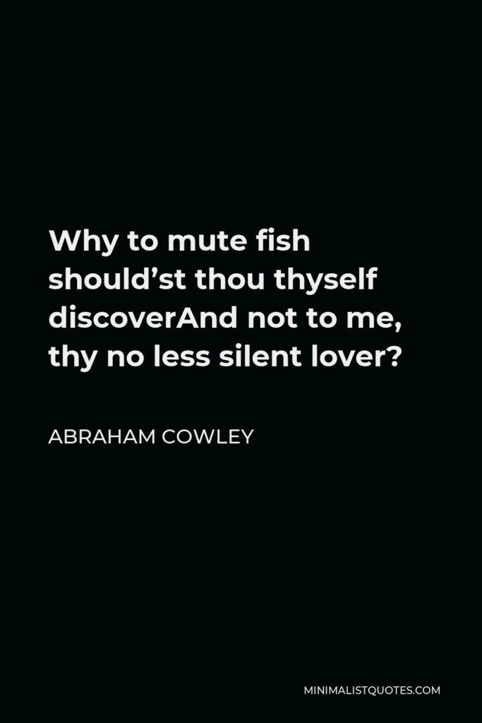Abraham Cowley Quote - Why to mute fish should’st thou thyself discoverAnd not to me, thy no less silent lover?