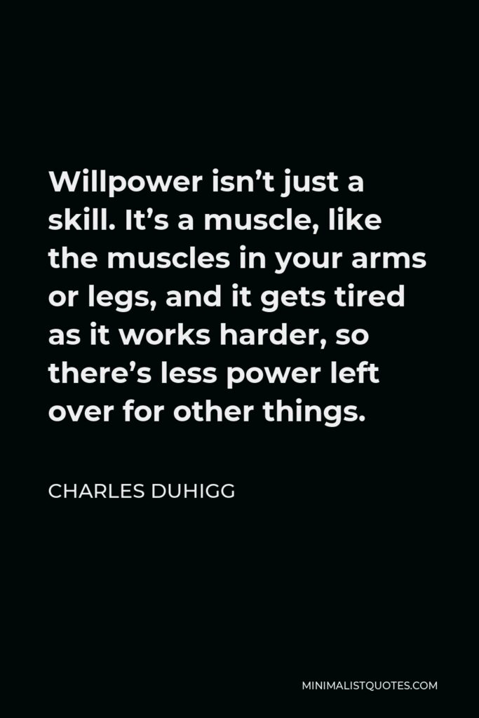 Charles Duhigg Quote - Willpower isn’t just a skill. It’s a muscle, like the muscles in your arms or legs, and it gets tired as it works harder, so there’s less power left over for other things.