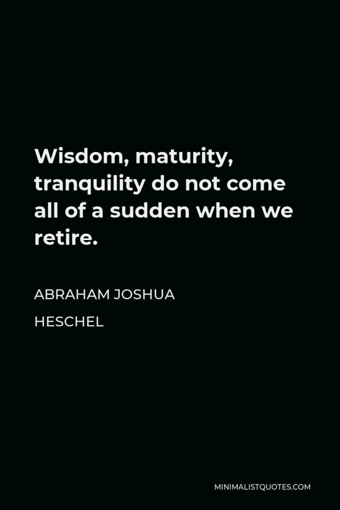 Abraham Joshua Heschel Quote - Wisdom, maturity, tranquility do not come all of a sudden when we retire.
