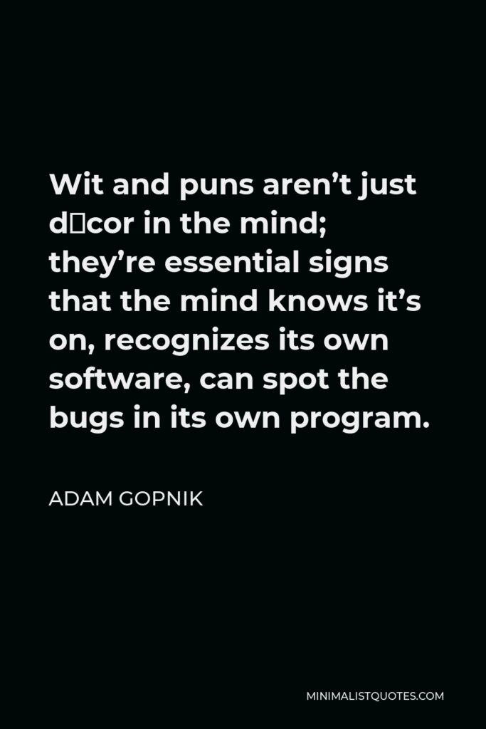 Adam Gopnik Quote - Wit and puns aren’t just décor in the mind; they’re essential signs that the mind knows it’s on, recognizes its own software, can spot the bugs in its own program.