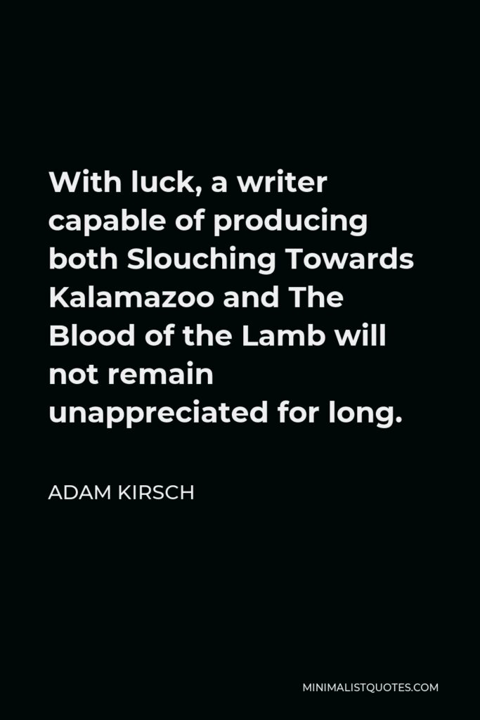 Adam Kirsch Quote - With luck, a writer capable of producing both Slouching Towards Kalamazoo and The Blood of the Lamb will not remain unappreciated for long.