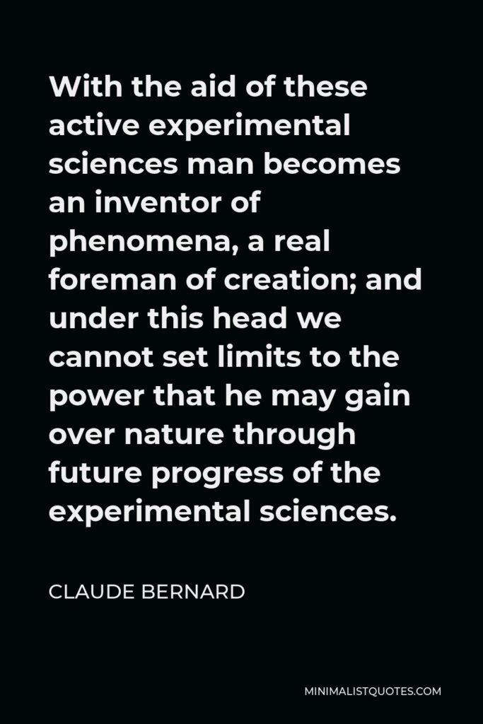 Claude Bernard Quote - With the aid of these active experimental sciences man becomes an inventor of phenomena, a real foreman of creation; and under this head we cannot set limits to the power that he may gain over nature through future progress of the experimental sciences.