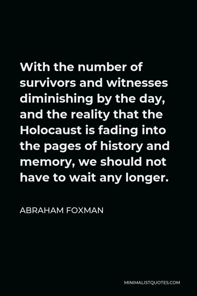 Abraham Foxman Quote - With the number of survivors and witnesses diminishing by the day, and the reality that the Holocaust is fading into the pages of history and memory, we should not have to wait any longer.
