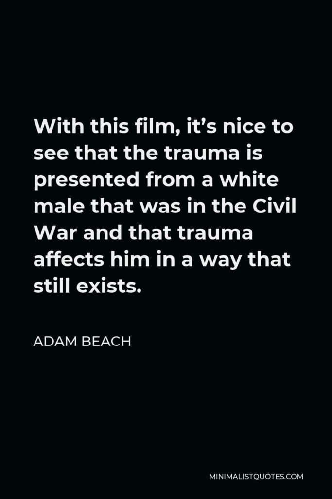 Adam Beach Quote - With this film, it’s nice to see that the trauma is presented from a white male that was in the Civil War and that trauma affects him in a way that still exists.