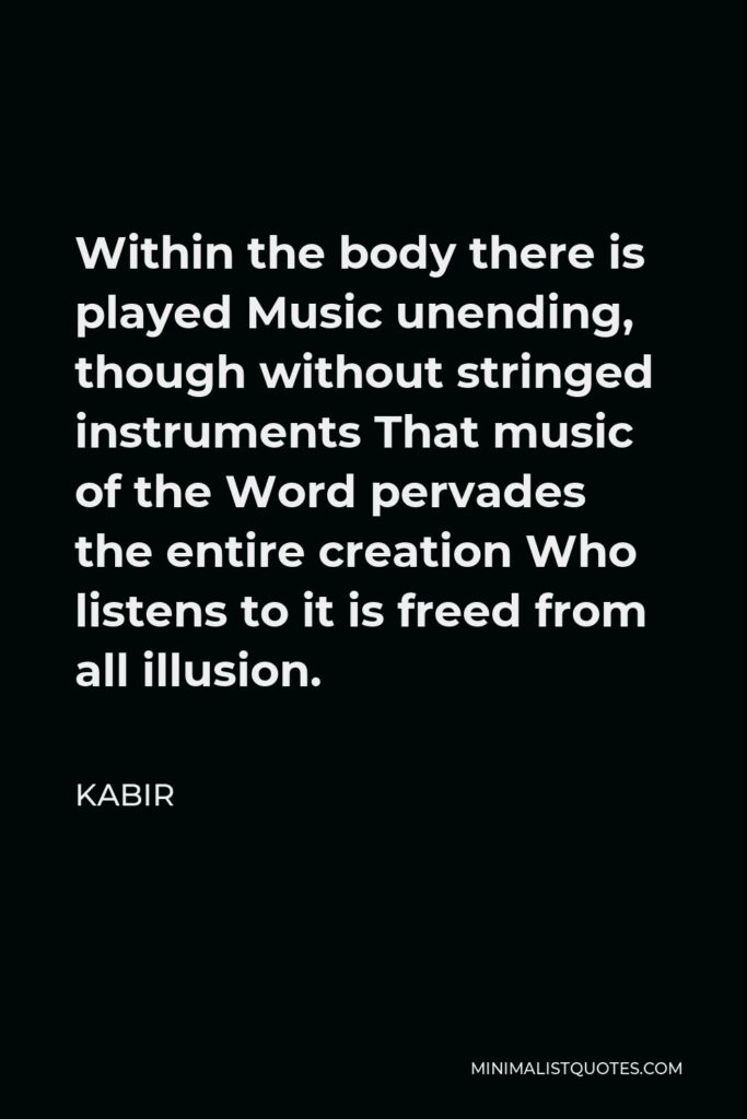 Kabir Quote - Within the body there is played Music unending, though without stringed instruments That music of the Word pervades the entire creation Who listens to it is freed from all illusion.