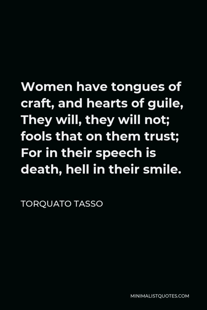 Torquato Tasso Quote - Women have tongues of craft, and hearts of guile, They will, they will not; fools that on them trust; For in their speech is death, hell in their smile.