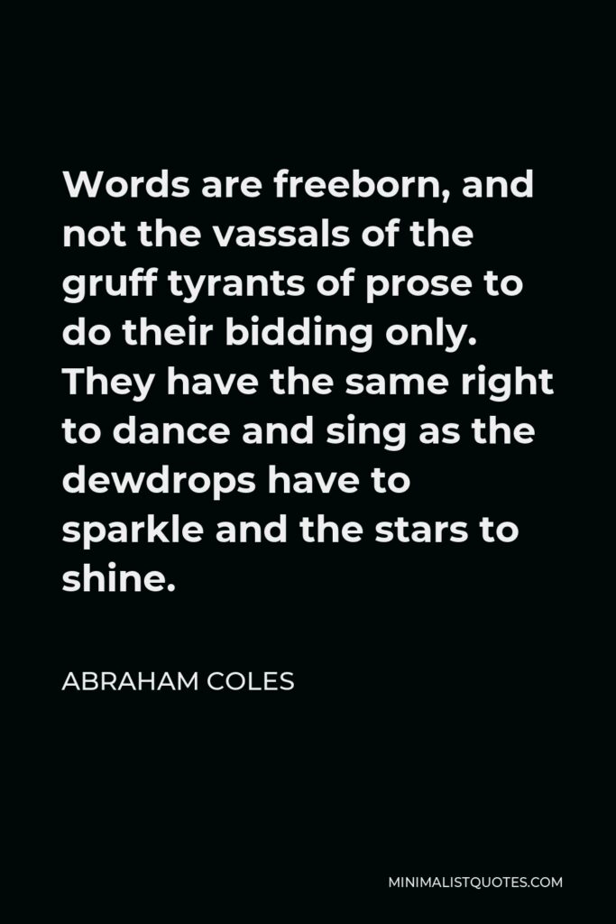 Abraham Coles Quote - Words are freeborn, and not the vassals of the gruff tyrants of prose to do their bidding only. They have the same right to dance and sing as the dewdrops have to sparkle and the stars to shine.