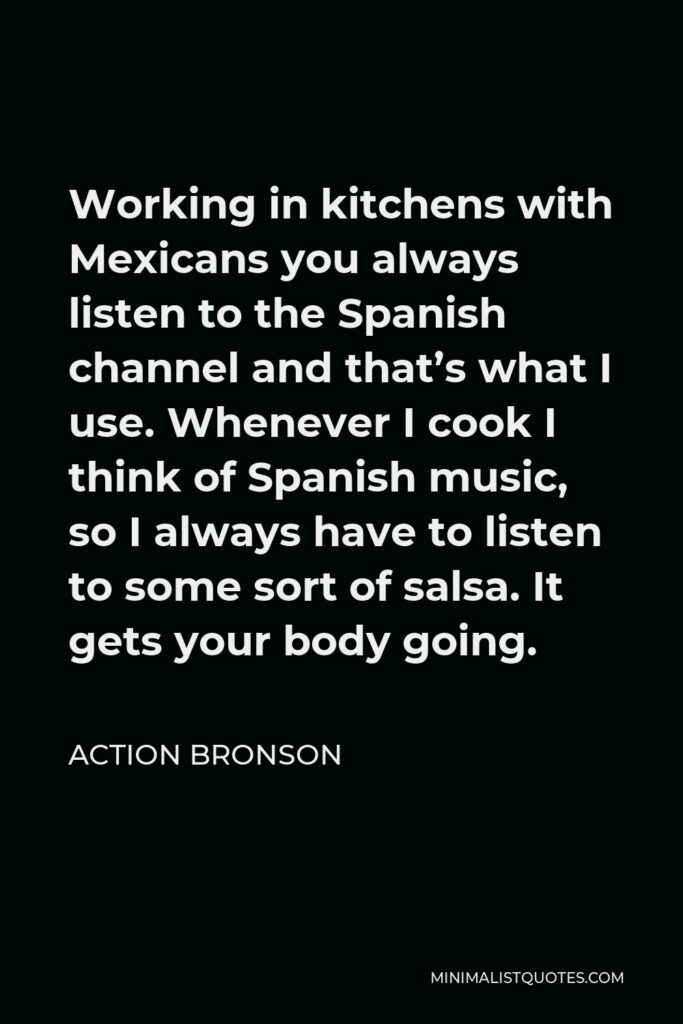 Action Bronson Quote - Working in kitchens with Mexicans you always listen to the Spanish channel and that’s what I use. Whenever I cook I think of Spanish music, so I always have to listen to some sort of salsa. It gets your body going.