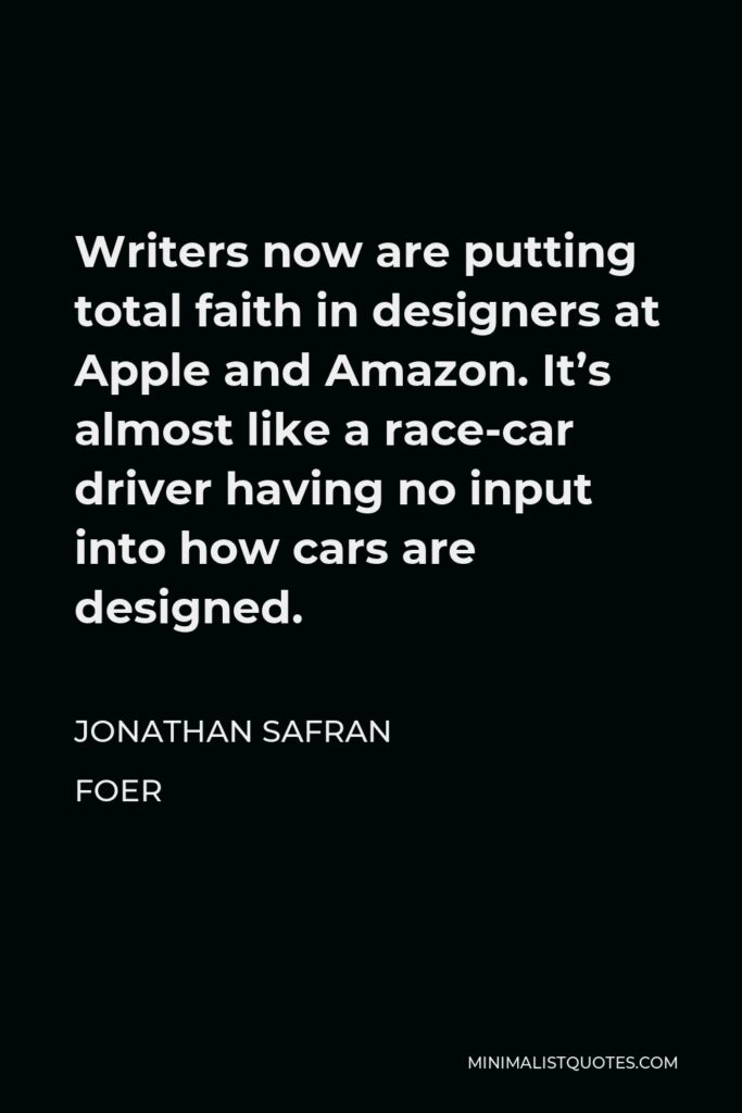 Jonathan Safran Foer Quote - Writers now are putting total faith in designers at Apple and Amazon. It’s almost like a race-car driver having no input into how cars are designed.