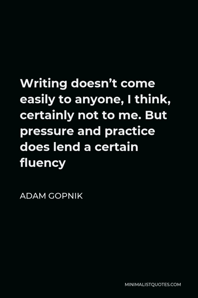 Adam Gopnik Quote - Writing doesn’t come easily to anyone, I think, certainly not to me. But pressure and practice does lend a certain fluency