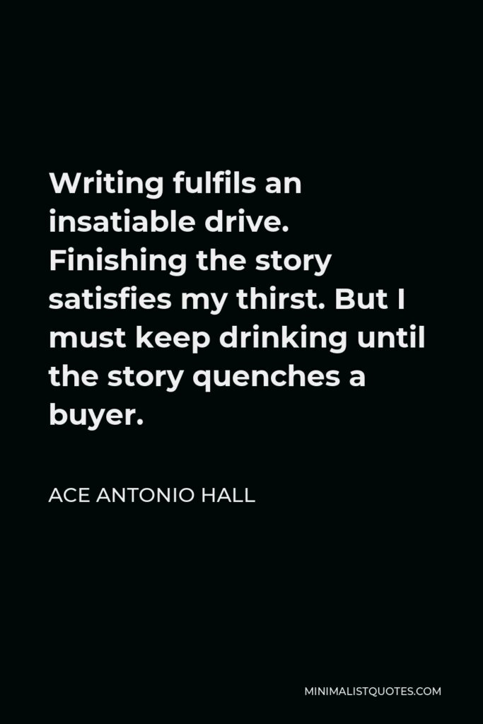 Ace Antonio Hall Quote - Writing fulfils an insatiable drive. Finishing the story satisfies my thirst. But I must keep drinking until the story quenches a buyer.