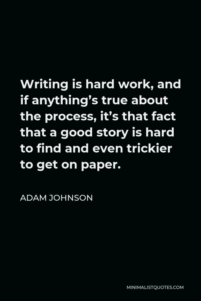 Adam Johnson Quote - Writing is hard work, and if anything’s true about the process, it’s that fact that a good story is hard to find and even trickier to get on paper.