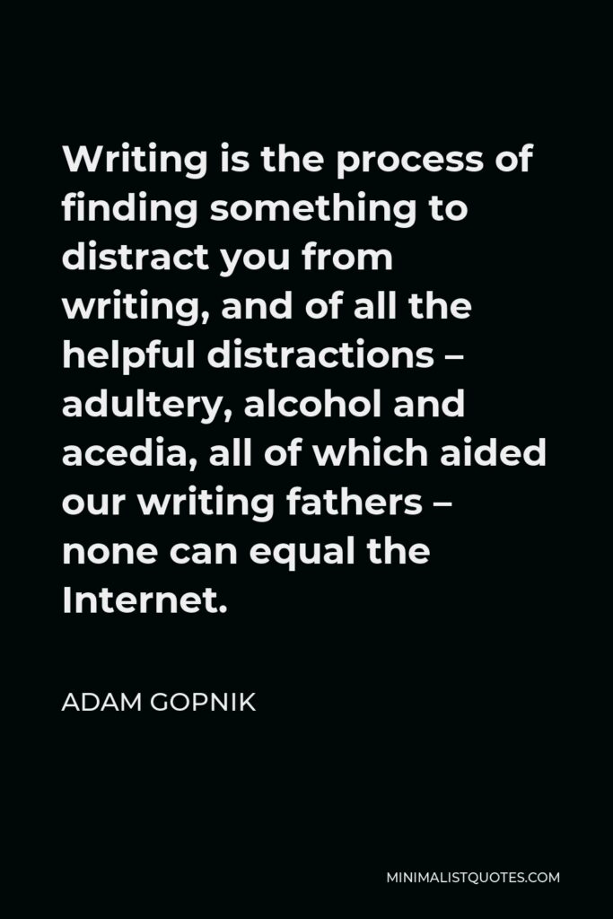 Adam Gopnik Quote - Writing is the process of finding something to distract you from writing, and of all the helpful distractions – adultery, alcohol and acedia, all of which aided our writing fathers – none can equal the Internet.