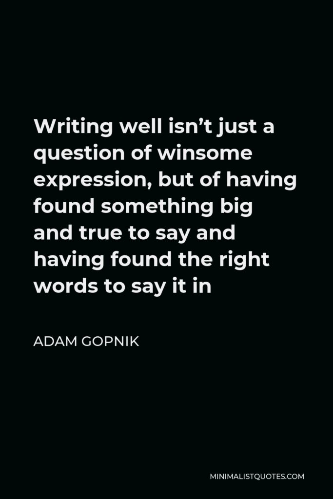 Adam Gopnik Quote - Writing well isn’t just a question of winsome expression, but of having found something big and true to say and having found the right words to say it in