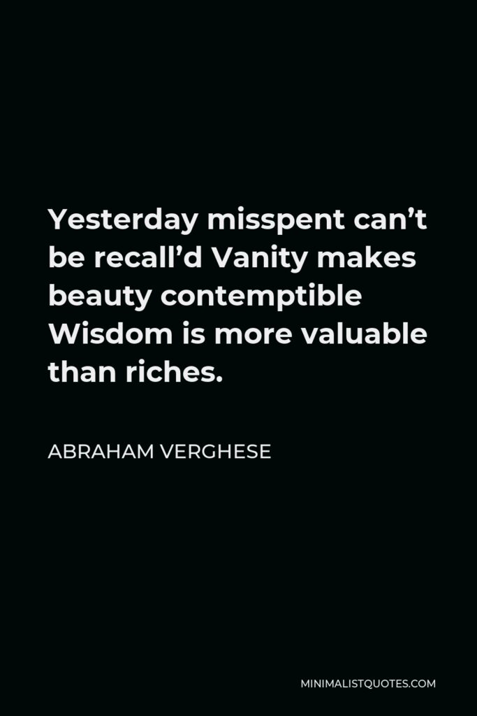 Abraham Verghese Quote - Yesterday misspent can’t be recall’d Vanity makes beauty contemptible Wisdom is more valuable than riches.