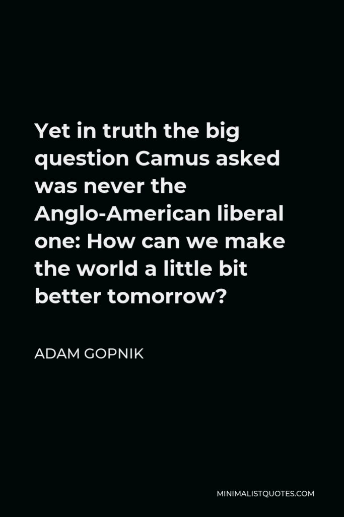 Adam Gopnik Quote - Yet in truth the big question Camus asked was never the Anglo-American liberal one: How can we make the world a little bit better tomorrow?