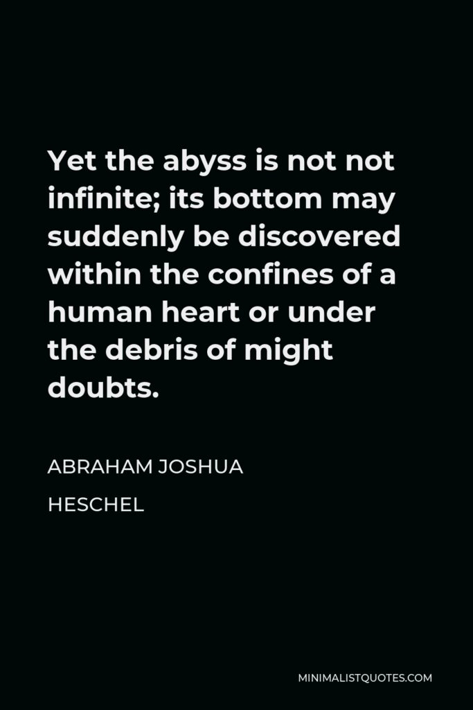 Abraham Joshua Heschel Quote - Yet the abyss is not not infinite; its bottom may suddenly be discovered within the confines of a human heart or under the debris of might doubts.