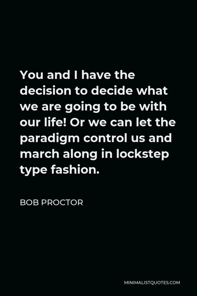 Bob Proctor Quote - You and I have the decision to decide what we are going to be with our life! Or we can let the paradigm control us and march along in lockstep type fashion.