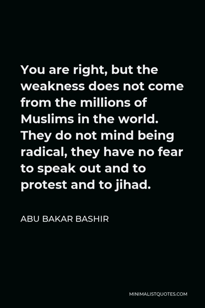 Abu Bakar Bashir Quote - You are right, but the weakness does not come from the millions of Muslims in the world. They do not mind being radical, they have no fear to speak out and to protest and to jihad.