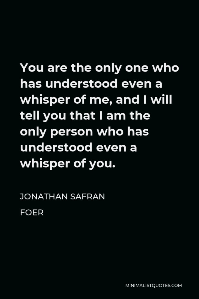 Jonathan Safran Foer Quote - You are the only one who has understood even a whisper of me, and I will tell you that I am the only person who has understood even a whisper of you.