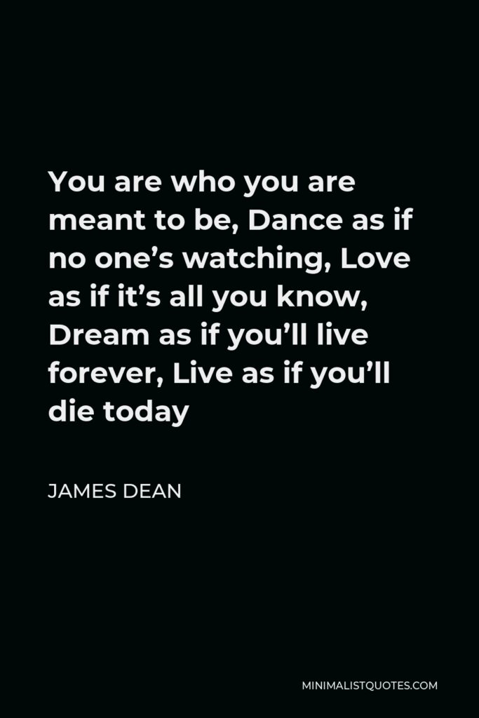 James Dean Quote - You are who you are meant to be. Dance as if no one’s watching. Love as if it’s all you know. Dream as if you’ll live forever. Live as if you’ll die today.