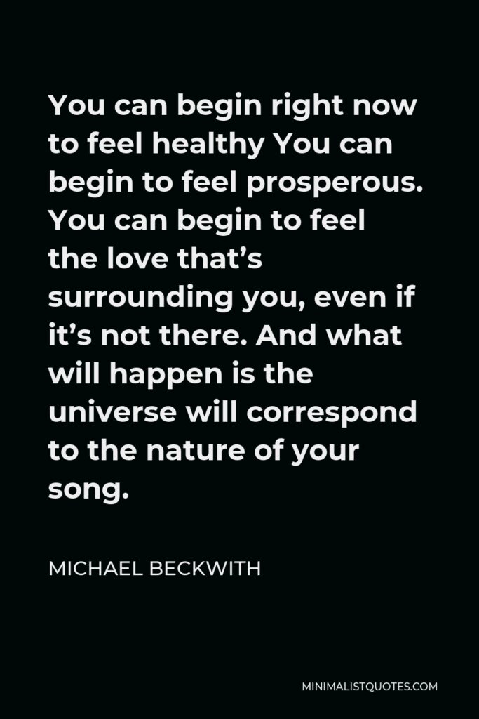 Michael Beckwith Quote - You can begin right now to feel healthy You can begin to feel prosperous. You can begin to feel the love that’s surrounding you, even if it’s not there. And what will happen is the universe will correspond to the nature of your song.