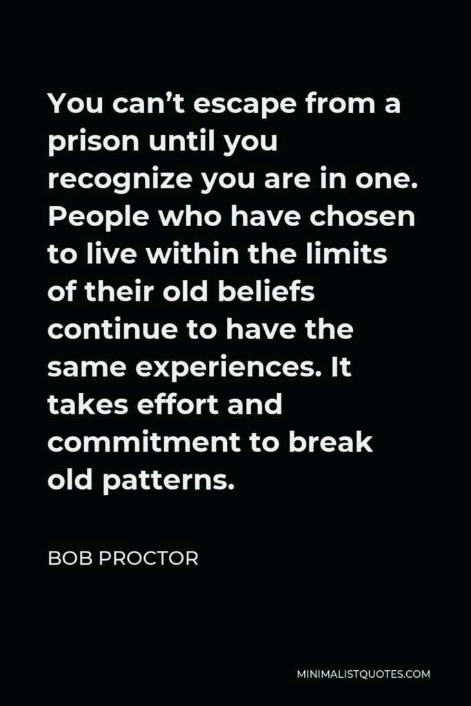 Bob Proctor Quote - You can’t escape from a prison until you recognize you are in one. People who have chosen to live within the limits of their old beliefs continue to have the same experiences. It takes effort and commitment to break old patterns.