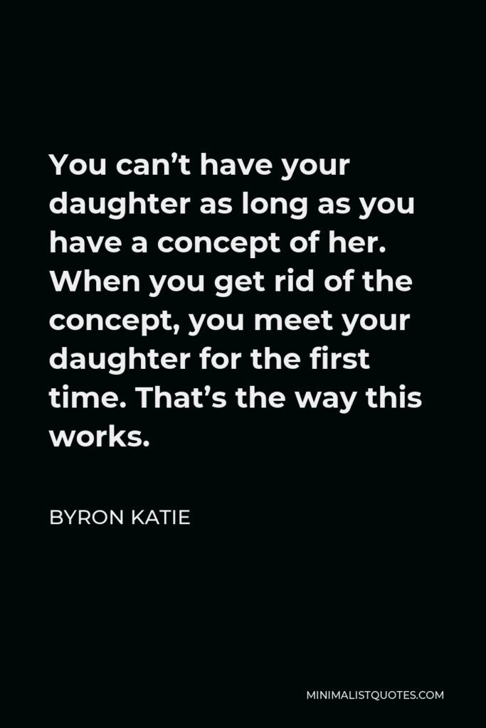 Byron Katie Quote - You can’t have your daughter as long as you have a concept of her. When you get rid of the concept, you meet your daughter for the first time. That’s the way this works.