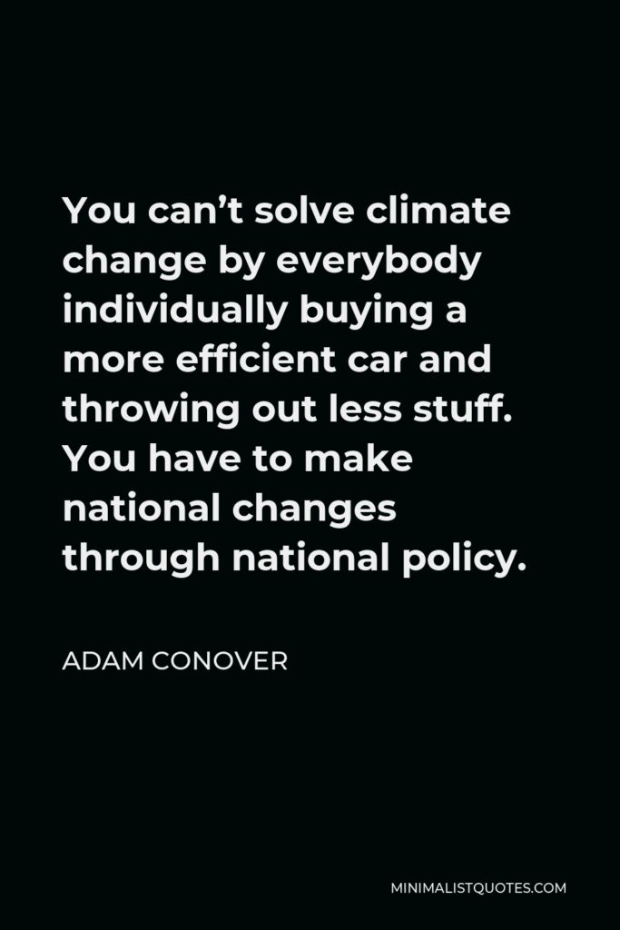 Adam Conover Quote - You can’t solve climate change by everybody individually buying a more efficient car and throwing out less stuff. You have to make national changes through national policy.