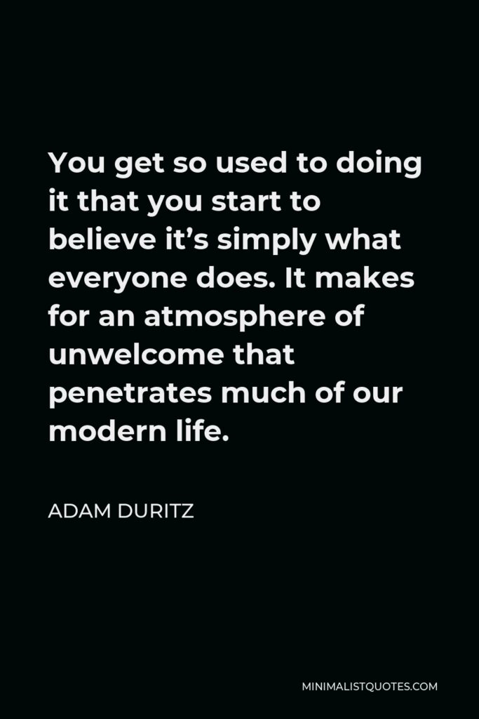 Adam Duritz Quote - You get so used to doing it that you start to believe it’s simply what everyone does. It makes for an atmosphere of unwelcome that penetrates much of our modern life.