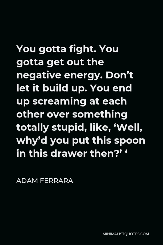 Adam Ferrara Quote - You gotta fight. You gotta get out the negative energy. Don’t let it build up. You end up screaming at each other over something totally stupid, like, ‘Well, why’d you put this spoon in this drawer then?’ ‘