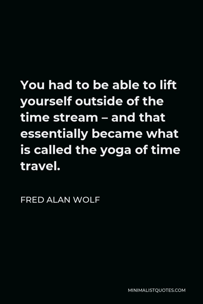 Fred Alan Wolf Quote - You had to be able to lift yourself outside of the time stream – and that essentially became what is called the yoga of time travel.