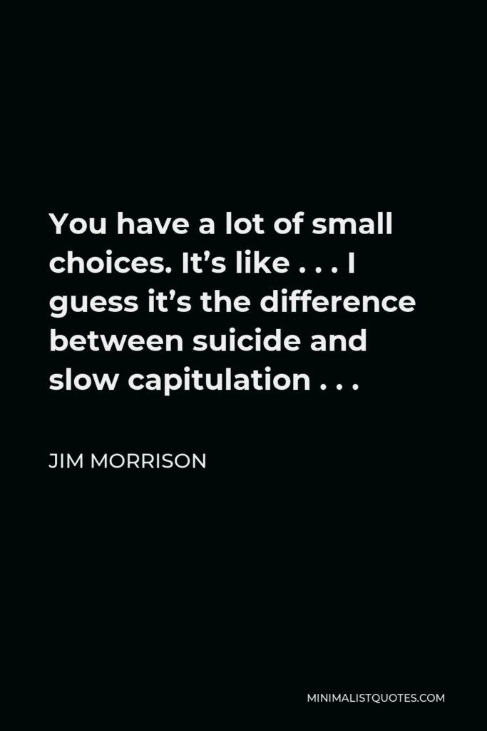 Jim Morrison Quote - You have a lot of small choices. It’s like . . . I guess it’s the difference between suicide and slow capitulation . . .