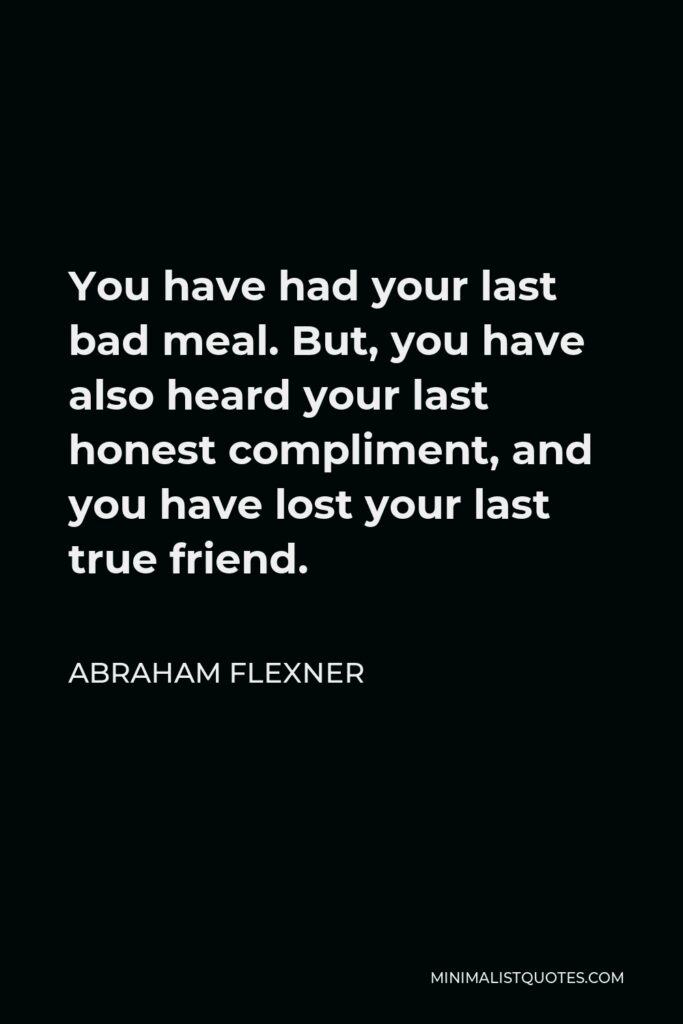 Abraham Flexner Quote - You have had your last bad meal. But, you have also heard your last honest compliment, and you have lost your last true friend.
