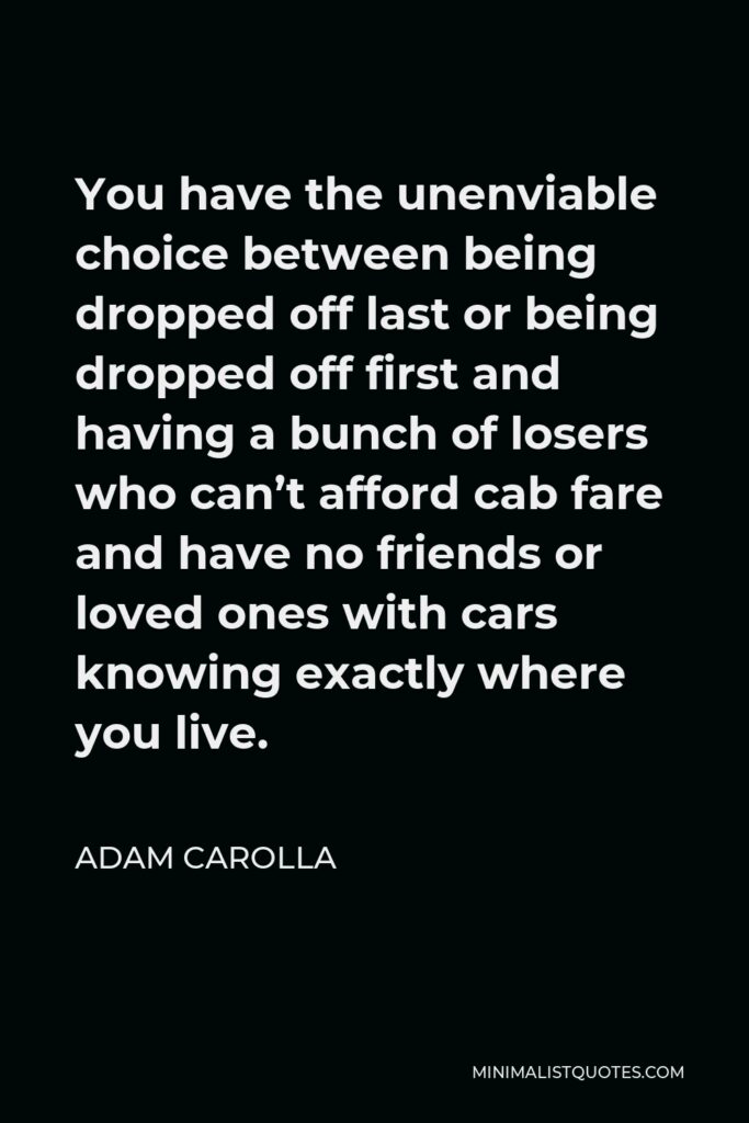 Adam Carolla Quote - You have the unenviable choice between being dropped off last or being dropped off first and having a bunch of losers who can’t afford cab fare and have no friends or loved ones with cars knowing exactly where you live.