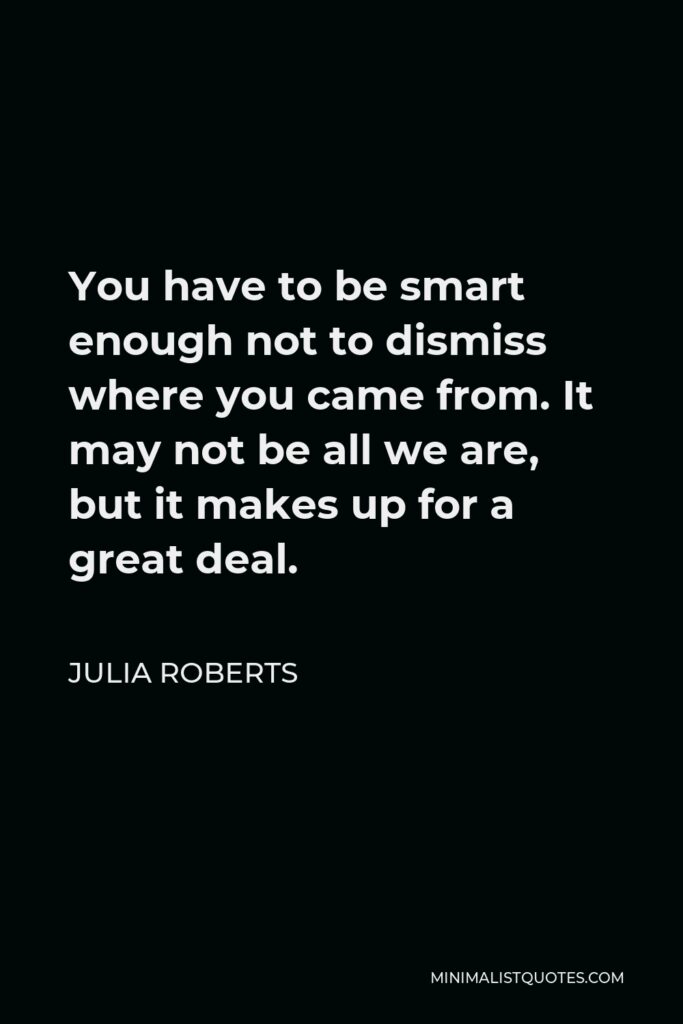 Julia Roberts Quote - You have to be smart enough not to dismiss where you came from. It may not be all we are, but it makes up for a great deal.