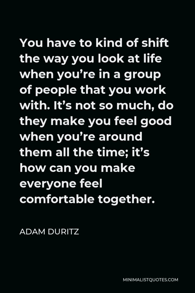 Adam Duritz Quote - You have to kind of shift the way you look at life when you’re in a group of people that you work with. It’s not so much, do they make you feel good when you’re around them all the time; it’s how can you make everyone feel comfortable together.