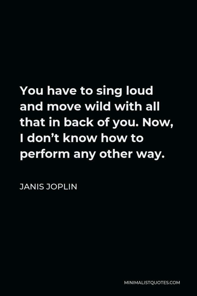 Janis Joplin Quote - You have to sing loud and move wild with all that in back of you. Now, I don’t know how to perform any other way.