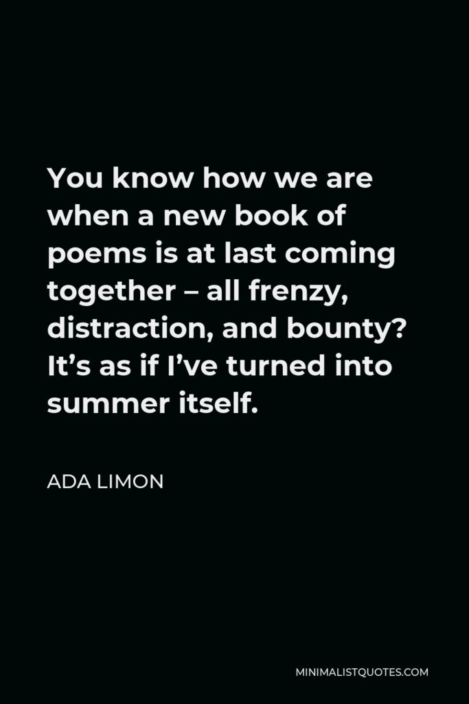 Ada Limon Quote - You know how we are when a new book of poems is at last coming together – all frenzy, distraction, and bounty? It’s as if I’ve turned into summer itself.